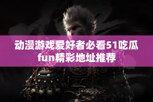 动漫游戏爱好者必看51吃瓜fun精彩地址推荐
