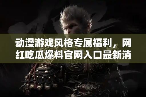 动漫游戏风格专属福利，网红吃瓜爆料官网入口最新消息