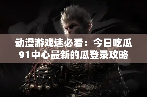 动漫游戏迷必看：今日吃瓜91中心最新的瓜登录攻略