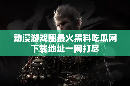 动漫游戏圈最火黑料吃瓜网下载地址一网打尽