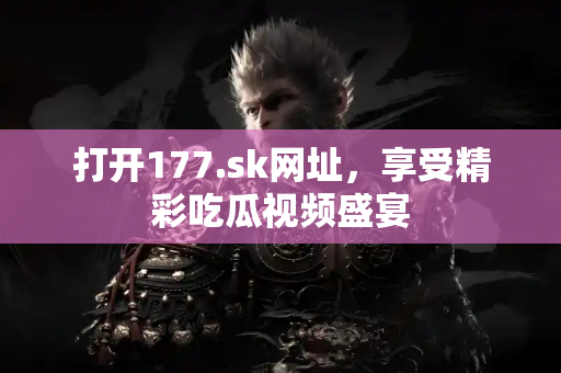 打开177.sk网址，享受精彩吃瓜视频盛宴