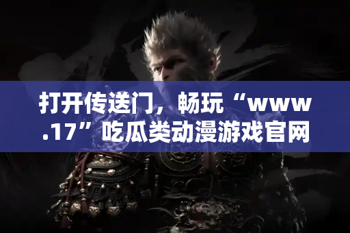 打开传送门，畅玩“www.17”吃瓜类动漫游戏官网