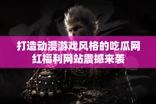 打造动漫游戏风格的吃瓜网红福利网站震撼来袭