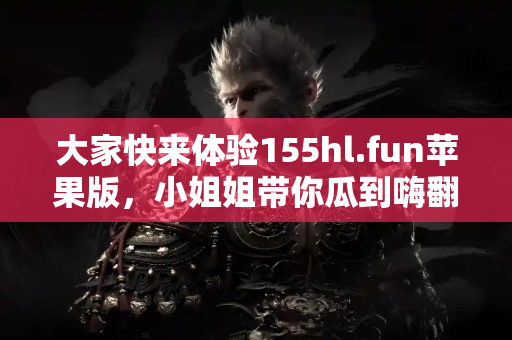 大家快来体验155hl.fun苹果版，小姐姐带你瓜到嗨翻天！