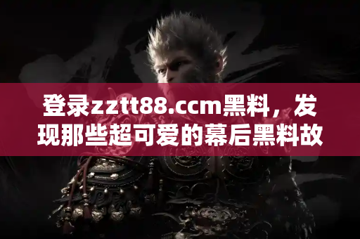 登录zztt88.ccm黑料，发现那些超可爱的幕后黑料故事！