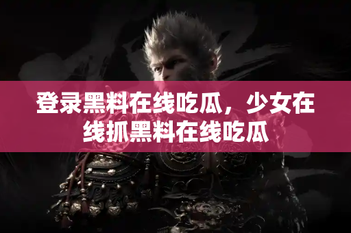 登录黑料在线吃瓜，少女在线抓黑料在线吃瓜