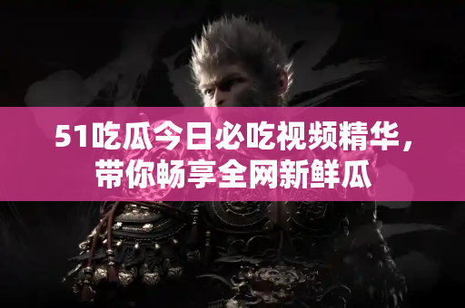 51吃瓜今日必吃视频精华，带你畅享全网新鲜瓜