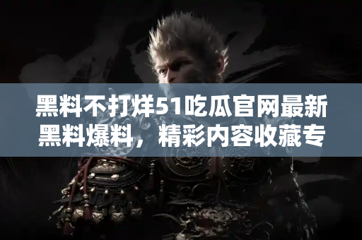 黑料不打烊51吃瓜官网最新黑料爆料，精彩内容收藏专区
