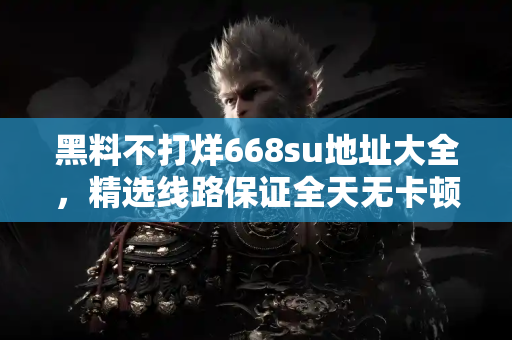 黑料不打烊668su地址大全，精选线路保证全天无卡顿