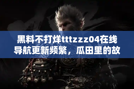 黑料不打烊tttzzz04在线导航更新频繁，瓜田里的故事没完没了