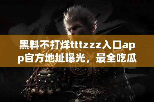黑料不打烊tttzzz入口app官方地址曝光，最全吃瓜资讯速递