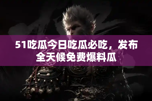 51吃瓜今日吃瓜必吃，发布全天候免费爆料瓜