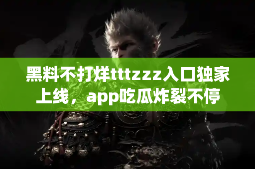 黑料不打烊tttzzz入口独家上线，app吃瓜炸裂不停