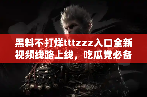 黑料不打烊tttzzz入口全新视频线路上线，吃瓜党必备神器