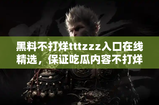 黑料不打烊tttzzz入口在线精选，保证吃瓜内容不打烊