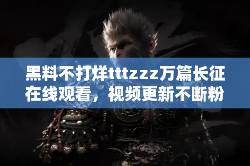 黑料不打烊tttzzz万篇长征在线观看，视频更新不断粉丝狂欢盛宴