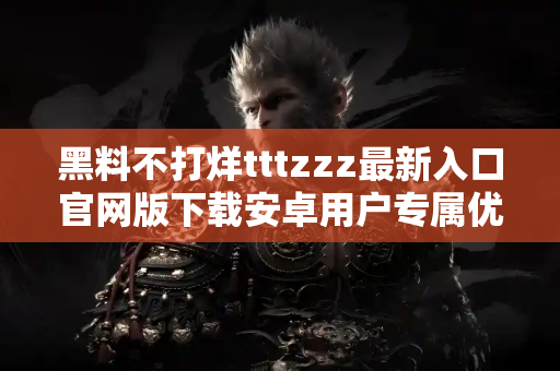 黑料不打烊tttzzz最新入口官网版下载安卓用户专属优惠