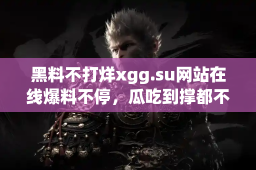 黑料不打烊xgg.su网站在线爆料不停，瓜吃到撑都不愿走