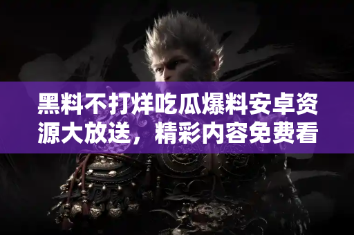 黑料不打烊吃瓜爆料安卓资源大放送，精彩内容免费看