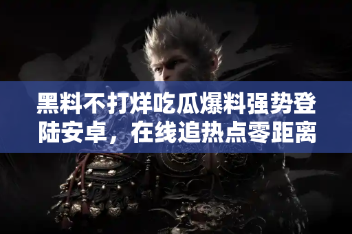 黑料不打烊吃瓜爆料强势登陆安卓，在线追热点零距离