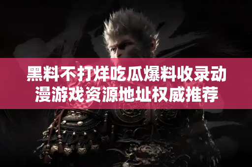 黑料不打烊吃瓜爆料收录动漫游戏资源地址权威推荐