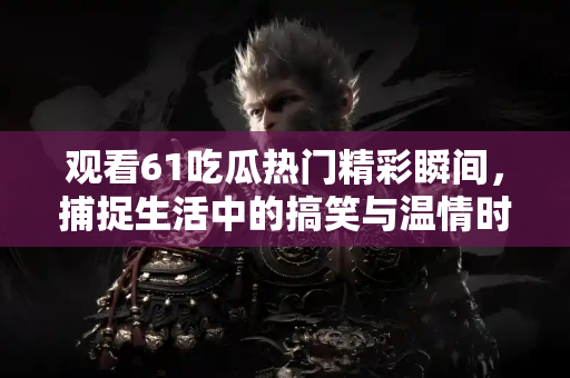 观看61吃瓜热门精彩瞬间，捕捉生活中的搞笑与温情时刻