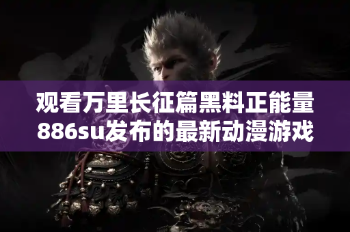 观看万里长征篇黑料正能量886su发布的最新动漫游戏内容合集