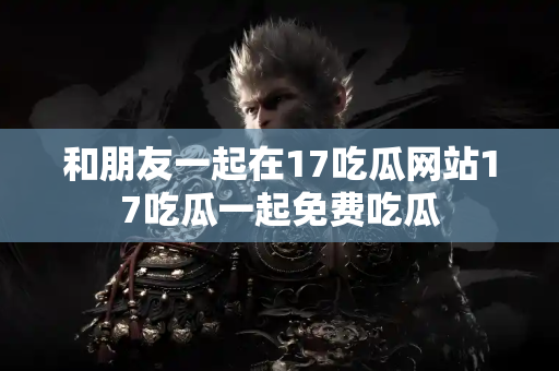和朋友一起在17吃瓜网站17吃瓜一起免费吃瓜