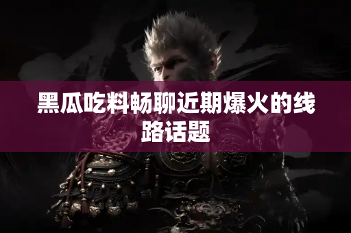 黑瓜吃料畅聊近期爆火的线路话题