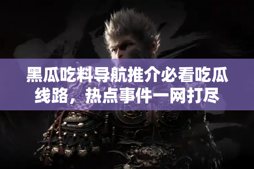 黑瓜吃料导航推介必看吃瓜线路，热点事件一网打尽