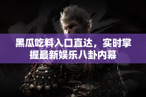 黑瓜吃料入口直达,实时掌握最新娱乐八卦内幕 黑瓜吃料入口直达,实时掌握最新娱乐八卦内幕