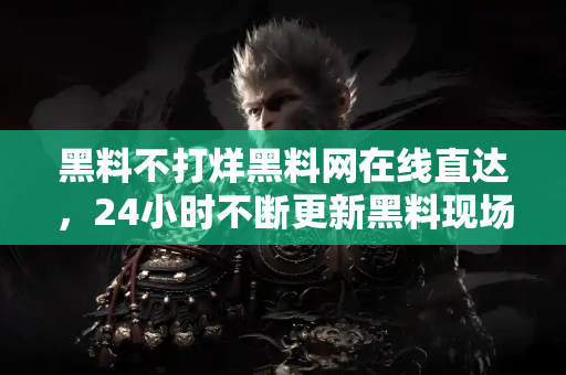黑料不打烊黑料网在线直达，24小时不断更新黑料现场