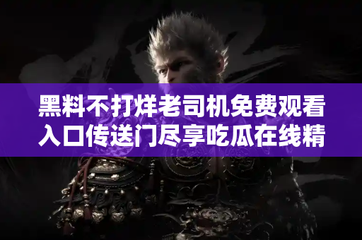 黑料不打烊老司机免费观看入口传送门尽享吃瓜在线精彩