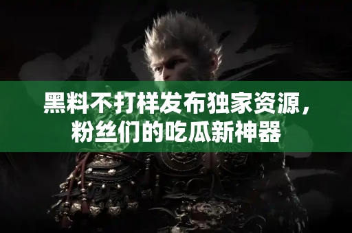 黑料不打样发布独家资源，粉丝们的吃瓜新神器