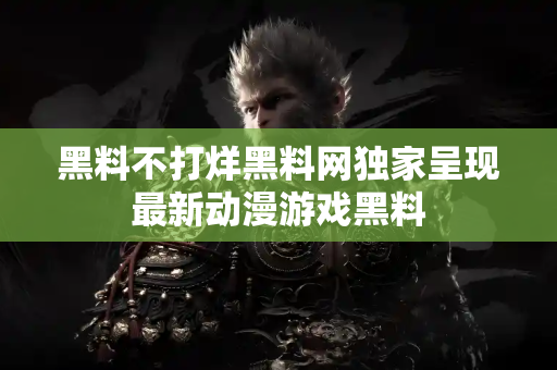黑料不打烊黑料网独家呈现最新动漫游戏黑料 黑料不打烊黑料网独家呈现最新动漫游戏黑料