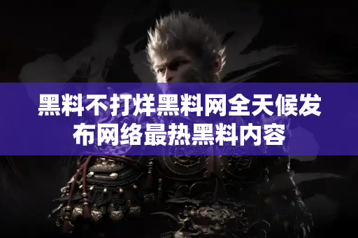 黑料不打烊黑料网全天候发布网络最热黑料内容