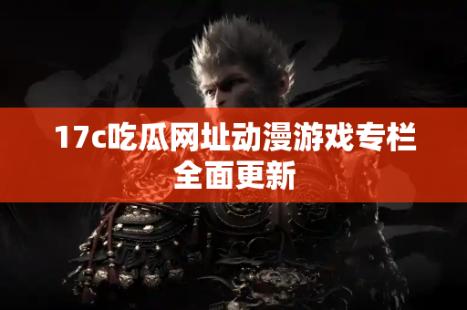 17c吃瓜网址动漫游戏专栏全面更新