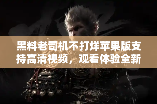 黑料老司机不打烊苹果版支持高清视频,观看体验全新升级 黑料老司机不打烊苹果版支持高清视频,观看体验全新升级