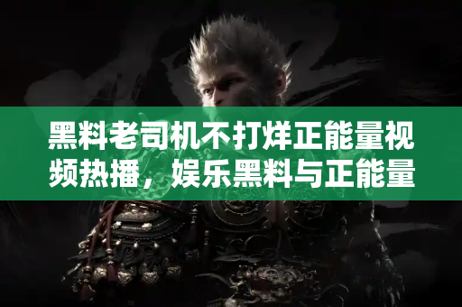 黑料老司机不打烊正能量视频热播,娱乐黑料与正能量完美结合 黑料老司机不打烊正能量视频热播,娱乐黑料与正能量完美结合