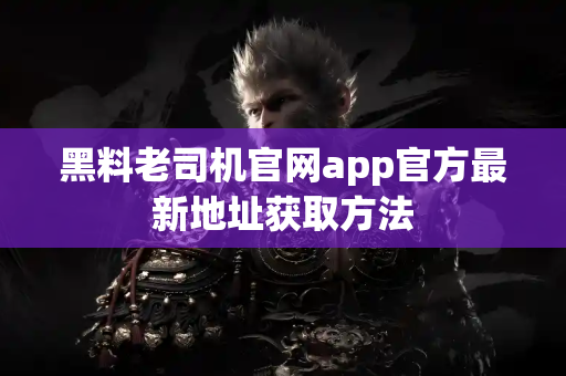 黑料老司机官网app官方最新地址获取方法 黑料老司机官网app官方最新地址获取方法