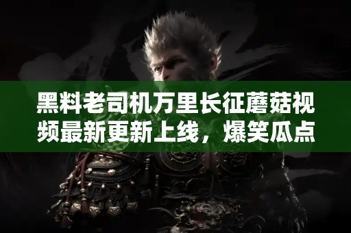 黑料老司机万里长征蘑菇视频最新更新上线,爆笑瓜点接连不断! 黑料老司机万里长征蘑菇视频最新更新上线,爆笑瓜点接连不断!