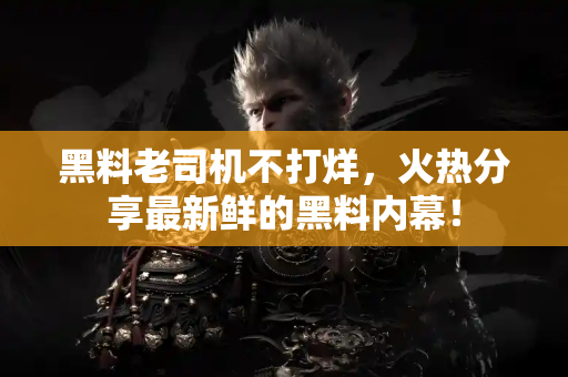 黑料老司机不打烊,火热分享最新鲜的黑料内幕! 黑料老司机不打烊,火热分享最新鲜的黑料内幕!