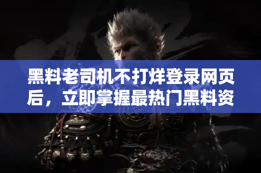 黑料老司机不打烊登录网页后，立即掌握最热门黑料资讯