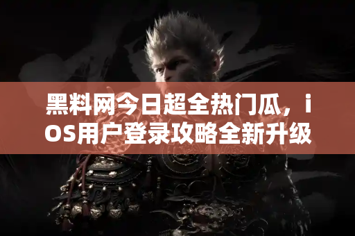 黑料网今日超全热门瓜，iOS用户登录攻略全新升级
