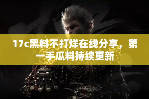 17c黑料不打烊在线分享，第一手瓜料持续更新