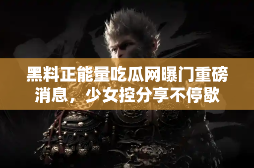 黑料正能量吃瓜网曝门重磅消息，少女控分享不停歇