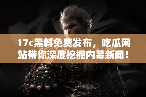 17c黑料免费发布，吃瓜网站带你深度挖掘内幕新闻！