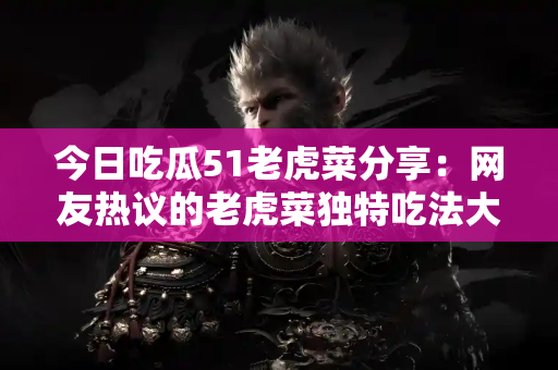 今日吃瓜51老虎菜分享：网友热议的老虎菜独特吃法大盘点