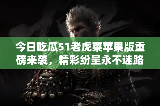 今日吃瓜51老虎菜苹果版重磅来袭,精彩纷呈永不迷路 今日吃瓜51老虎菜苹果版重磅来袭,精彩纷呈永不迷路