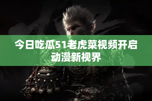 今日吃瓜51老虎菜视频开启动漫新视界 今日吃瓜51老虎菜视频开启动漫新视界